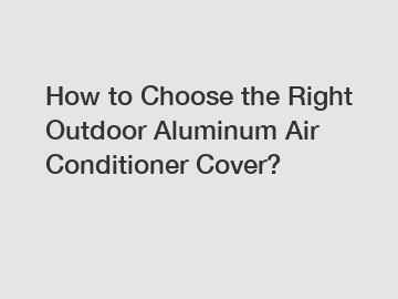 How to Choose the Right Outdoor Aluminum Air Conditioner Cover?