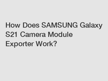 How Does SAMSUNG Galaxy S21 Camera Module Exporter Work?