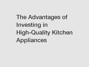 The Advantages of Investing in High-Quality Kitchen Appliances