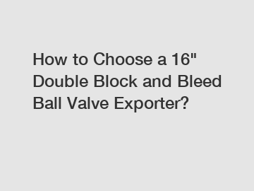 How to Choose a 16" Double Block and Bleed Ball Valve Exporter?