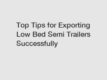 Top Tips for Exporting Low Bed Semi Trailers Successfully