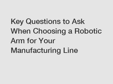Key Questions to Ask When Choosing a Robotic Arm for Your Manufacturing Line