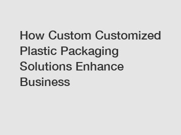 How Custom Customized Plastic Packaging Solutions Enhance Business