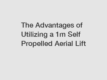 The Advantages of Utilizing a 1m Self Propelled Aerial Lift
