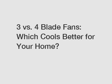 3 vs. 4 Blade Fans: Which Cools Better for Your Home?