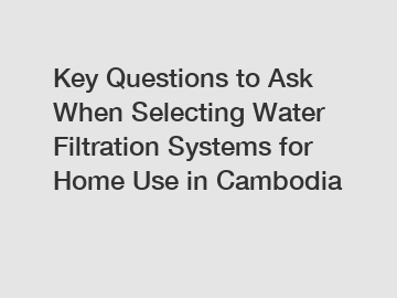 Key Questions to Ask When Selecting Water Filtration Systems for Home Use in Cambodia