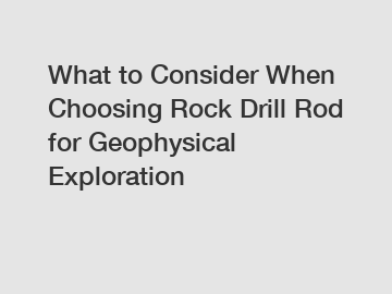 What to Consider When Choosing Rock Drill Rod for Geophysical Exploration