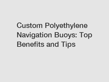 Custom Polyethylene Navigation Buoys: Top Benefits and Tips