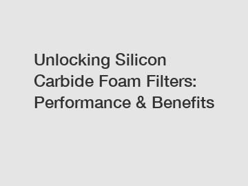 Unlocking Silicon Carbide Foam Filters: Performance & Benefits