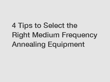 4 Tips to Select the Right Medium Frequency Annealing Equipment