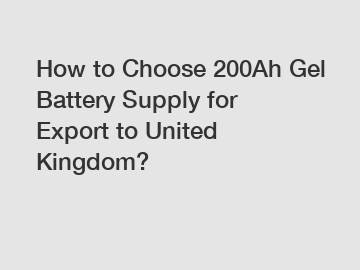 How to Choose 200Ah Gel Battery Supply for Export to United Kingdom?