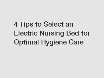 4 Tips to Select an Electric Nursing Bed for Optimal Hygiene Care