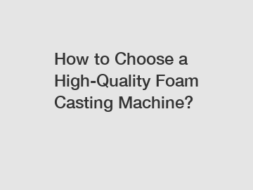 How to Choose a High-Quality Foam Casting Machine?