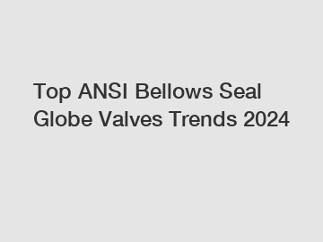 Top ANSI Bellows Seal Globe Valves Trends 2024