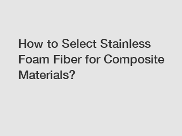 How to Select Stainless Foam Fiber for Composite Materials?