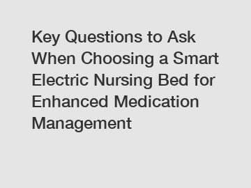 Key Questions to Ask When Choosing a Smart Electric Nursing Bed for Enhanced Medication Management