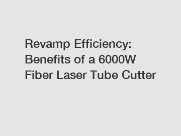 Revamp Efficiency: Benefits of a 6000W Fiber Laser Tube Cutter
