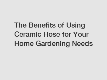 The Benefits of Using Ceramic Hose for Your Home Gardening Needs