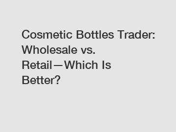 Cosmetic Bottles Trader: Wholesale vs. Retail—Which Is Better? Cosmetic Bottles Trader: Wholesale vs. Retail—Which Is Better?