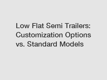 Low Flat Semi Trailers: Customization Options vs. Standard Models