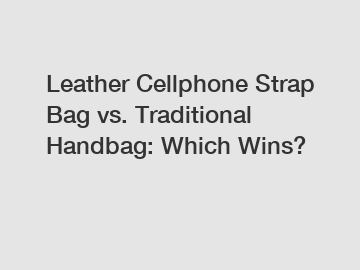 Leather Cellphone Strap Bag vs. Traditional Handbag: Which Wins?