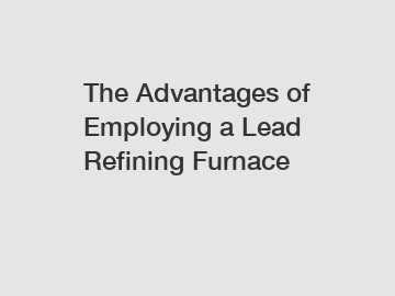 The Advantages of Employing a Lead Refining Furnace