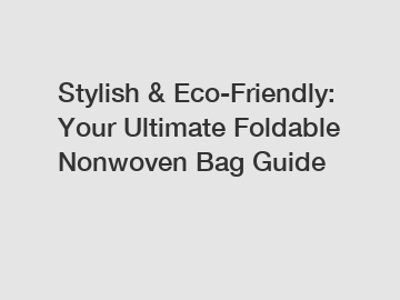 Stylish & Eco-Friendly: Your Ultimate Foldable Nonwoven Bag Guide