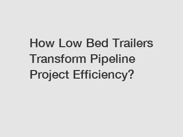 How Low Bed Trailers Transform Pipeline Project Efficiency?