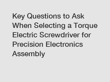 Key Questions to Ask When Selecting a Torque Electric Screwdriver for Precision Electronics Assembly