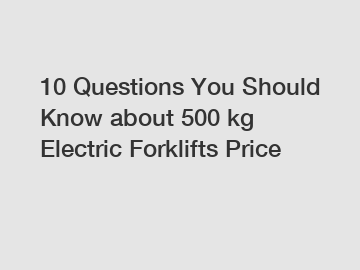 10 Questions You Should Know about 500 kg Electric Forklifts Price