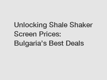 Unlocking Shale Shaker Screen Prices: Bulgaria’s Best Deals