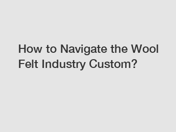 How to Navigate the Wool Felt Industry Custom?