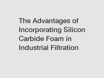 The Advantages of Incorporating Silicon Carbide Foam in Industrial Filtration