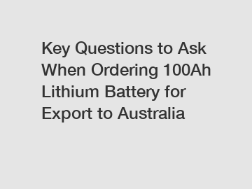 Key Questions to Ask When Ordering 100Ah Lithium Battery for Export to Australia