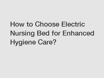 How to Choose Electric Nursing Bed for Enhanced Hygiene Care?