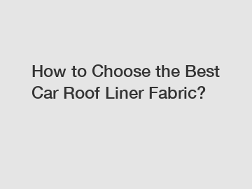 How to Choose the Best Car Roof Liner Fabric?