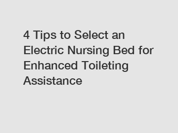 4 Tips to Select an Electric Nursing Bed for Enhanced Toileting Assistance