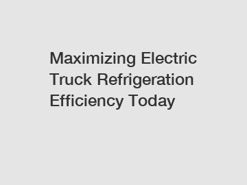 Maximizing Electric Truck Refrigeration Efficiency Today