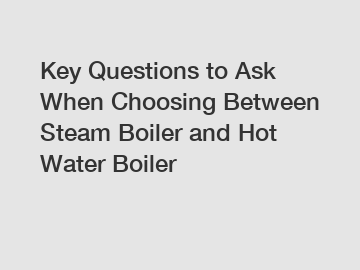 Key Questions to Ask When Choosing Between Steam Boiler and Hot Water Boiler