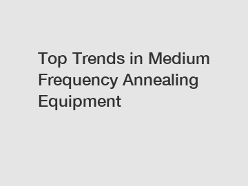 Top Trends in Medium Frequency Annealing Equipment