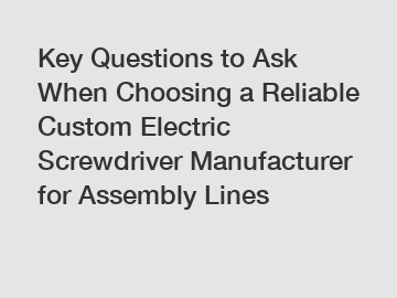 Key Questions to Ask When Choosing a Reliable Custom Electric Screwdriver Manufacturer for Assembly Lines