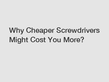 Why Cheaper Screwdrivers Might Cost You More?