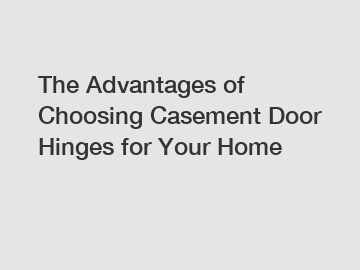 The Advantages of Choosing Casement Door Hinges for Your Home