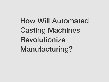 How Will Automated Casting Machines Revolutionize Manufacturing?