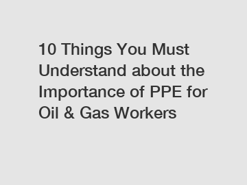 10 Things You Must Understand about the Importance of PPE for Oil & Gas Workers