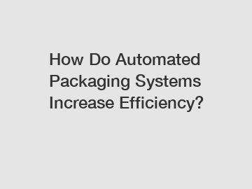 How Do Automated Packaging Systems Increase Efficiency?