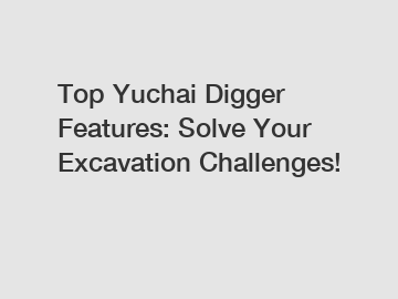 Top Yuchai Digger Features: Solve Your Excavation Challenges!