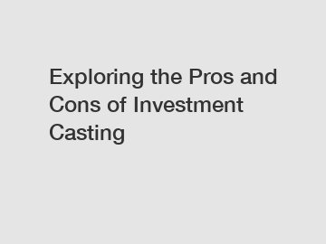 Exploring the Pros and Cons of Investment Casting