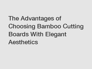 The Advantages of Choosing Bamboo Cutting Boards With Elegant Aesthetics