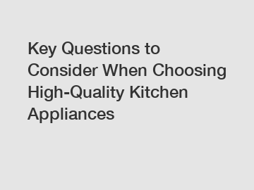 Key Questions to Consider When Choosing High-Quality Kitchen Appliances